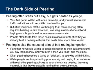 The Dark Side of Peering
• Peering often starts out easy, but gets harder as you go.
• Your first peers will be with open networks, and you will see transit
traffic reductions with very little overhead for you.
• But after you knock off the low hanging fruit, more peering often
requires building to new locations, investing in a backbone network,
buying more IX ports and more cross-connects, etc.
• People often fail to take these costs into account until after they’ve
already built a peering network that costs them more than transit.
• Peering is also the cause of a lot of bad routing/congestion.
• If another network is willing to cause disruption to their customers until
you pay them money, and you aren’t, then you “lose” and must pay.
• Often peering becomes a game of “chicken”, to see who will blink first.
• While people are busy creating poor routing and buying from networks
with restrictive peering policies to try and motivate peering, they may
not realize that they’re actually hurting their own customers.
48
 