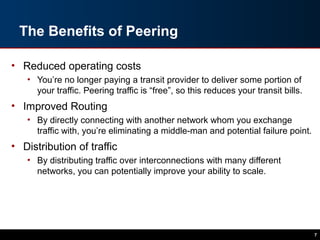 The Benefits of Peering
• Reduced operating costs
• You’re no longer paying a transit provider to deliver some portion of
your traffic. Peering traffic is “free”, so this reduces your transit bills.
• Improved Routing
• By directly connecting with another network whom you exchange
traffic with, you’re eliminating a middle-man and potential failure point.
• Distribution of traffic
• By distributing traffic over interconnections with many different
networks, you can potentially improve your ability to scale.
7
 