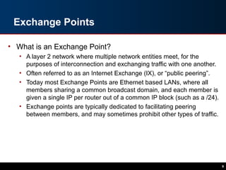 Exchange Points
• What is an Exchange Point?
• A layer 2 network where multiple network entities meet, for the
purposes of interconnection and exchanging traffic with one another.
• Often referred to as an Internet Exchange (IX), or “public peering”.
• Today most Exchange Points are Ethernet based LANs, where all
members sharing a common broadcast domain, and each member is
given a single IP per router out of a common IP block (such as a /24).
• Exchange points are typically dedicated to facilitating peering
between members, and may sometimes prohibit other types of traffic.
9
 