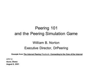 Peering 101
         and the Peering Simulation Game

                             William B. Norton
                    Executive Director, DrPeering
     Excerpts from The Internet Peering Plavbook: Connecting to the Core of the Internet

AfPIF 2
Accra, Ghana
August 8, 2001
 