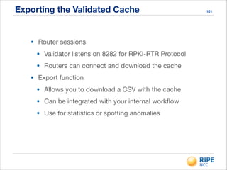 Exporting the Validated Cache 101
• Router sessions

• Validator listens on 8282 for RPKI-RTR Protocol

• Routers can connect and download the cache

• Export function

• Allows you to download a CSV with the cache

• Can be integrated with your internal workﬂow

• Use for statistics or spotting anomalies
 