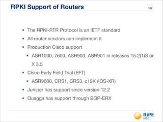 RPKI Support of Routers 102
• The RPKI-RTR Protocol is an IETF standard

• All router vendors can implement it

• Production Cisco support

• ASR1000, 7600, ASR903, ASR901 in releases 15.2(1)S or
X 3.5

• Cisco Early Field Trial (EFT)

• ASR9000, CRS1, CRS3, c12K (IOS-XR)

• Juniper has support since version 12.2

• Quagga has support through BGP-ERX
 