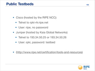 Public Testbeds 103
• Cisco (hosted by the RIPE NCC):

• Telnet to rpki-rtr.ripe.net

• User: ripe, no password

• Juniper (hosted by Kaia Global Networks)

• Telnet to 193.34.50.25 or 193.34.50.26

• User: rpki, password: testbed

!
• (http://www.ripe.net/certiﬁcation/tools-and-resources)
 