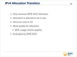 IPv4 Allocation Transfers 106
• Only between RIPE NCC Members

• Allocation is allowed to be in use

• Minimum size is /22

• Must qualify for allocation

• 80% usage criteria applies

• Evaluated by RIPE NCC
 