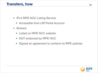 Transfers, how 108
• IPv4 RIPE NCC Listing Service

• Accessible from LIR Portal Account

• Brokers

• Listed on RIPE NCC website

• NOT endorsed by RIPE NCC

• Signed an agreement to conform to RIPE policies
 