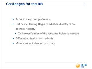 Challenges for the RR
• Accuracy and completeness

• Not every Routing Registry is linked directly to an
Internet Registry

• Online veriﬁcation of the resource holder is needed

• Diﬀerent authorisation methods

• Mirrors are not always up to date

11
 