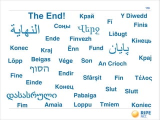 110
Fin
Ende
Kpaj
Konec
Son
Fine
Pabaiga
Einde
Fim
Finis
Koniec
Lõpp
Kрай
Sfârşit
Конeц
Kraj
Vége
Kiнець
Slutt
Loppu
Τέλος
Y Diwedd
Amaia Tmiem
Соңы
Endir
Slut
Liðugt
An Críoch
Fund
‫הסוף‬
Fí
Ënn
Finvezh
The End!
Beigas
 