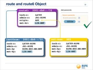 route and route6 Object 17
inet6num: 2001:db8::/32
tech-c: LA789-RIPE!
admin-c: JD1-RIPE!
mnt-by RIPE-NCC-HM-MNT!
mnt-by: LIR-MNT!
!
route6: 2001:db8::/32
tech-c: LA789!
admin-c: JD1-RIPE!
origin: AS2
mnt-by: !LIR-MNT
! 12lir
aut-num: AS2
tech-c: LA789-RIPE!
admin-c: JD1-RIPE!
mnt-by: RIPE-NCC-HM-MNT!
mnt-by: LIR-MNT!!
 