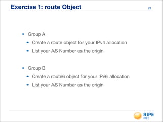 Exercise 1: route Object
• Group A

• Create a route object for your IPv4 allocation

• List your AS Number as the origin

!
• Group B

• Create a route6 object for your IPv6 allocation

• List your AS Number as the origin
22
 