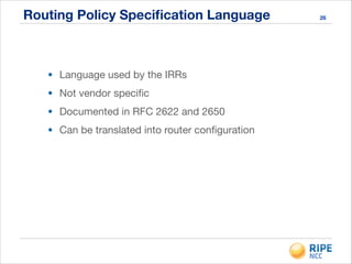 Routing Policy Speciﬁcation Language
!
• Language used by the IRRs

• Not vendor speciﬁc

• Documented in RFC 2622 and 2650

• Can be translated into router conﬁguration
26
 