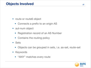 Objects Involved
• route or route6 object

• Connects a preﬁx to an origin AS

• aut-num object

• Registration record of an AS Number

• Contains the routing policy

• Sets

• Objects can be grouped in sets, i.e. as-set, route-set

• Keywords

• “ANY” matches every route
27
 