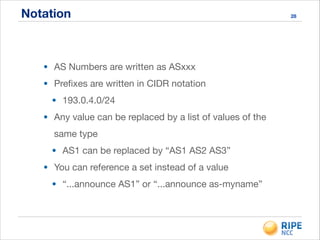Notation
• AS Numbers are written as ASxxx

• Preﬁxes are written in CIDR notation

• 193.0.4.0/24

• Any value can be replaced by a list of values of the
same type

• AS1 can be replaced by “AS1 AS2 AS3”

• You can reference a set instead of a value

• “...announce AS1” or “...announce as-myname”
28
 