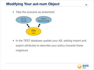 Modifying Your aut-num Object 38
• Take the scenario as presented:
ASx
(you)
AS 101
(transit)
AS107
(backup transit)
• In the TEST database update your AS, adding import and
export attributes to describe your policy towards these
neighbors
 