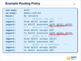 Example Routing Policy 41
aut-num:! ! AS99!
as-name:! ! SMALL-ISP-EU!
descr:! ! ! My network!
remark:!! ! *** Transit via 101 ***!
import:!! ! from AS101 accept ANY!
export:!! ! to AS101 announce AS99 AS201 AS202!
remark:!! ! *** Transit via 102 ***!
import:!! ! from AS102 accept ANY!
export:!! ! to AS102 announce AS99 AS201 AS202!
remark:!! ! *** AS201 is a customer ***!
import:!! ! from AS201 accept AS201!
export:!! ! to AS201 announce ANY!
remark:!! ! *** AS202 is a customer ***!
import:!! ! from AS202 accept AS202!
export:!! ! to AS201 announce ANY
 