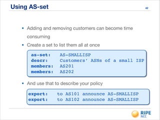 Using AS-set
• Adding and removing customers can become time
consuming

• Create a set to list them all at once
42
as-set:!! AS-SMALLISP!
descr:! ! Customers’ ASNs of a small ISP!
members:! AS201!
members:! AS202
• And use that to describe your policy
export:!! to AS101 announce AS-SMALLISP!
export:!! to AS102 announce AS-SMALLISP
 