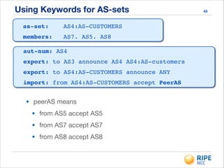 Using Keywords for AS-sets 43
• peerAS means

• from AS5 accept AS5

• from AS7 accept AS7

• from AS8 accept AS8
as-set: AS4:AS-CUSTOMERS!
members: AS7, AS5, AS8
aut-num: AS4!
export: to AS3 announce AS4 AS4:AS-customers!
export: to AS4:AS-CUSTOMERS announce ANY!
import: from AS4:AS-CUSTOMERS accept PeerAS!
 