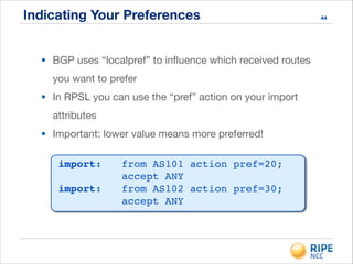 Indicating Your Preferences 44
• BGP uses “localpref” to inﬂuence which received routes
you want to prefer

• In RPSL you can use the “pref” action on your import
attributes

• Important: lower value means more preferred!
import:!! from AS101 action pref=20; 
! ! ! ! accept ANY!
import:!! from AS102 action pref=30; 
! ! ! ! accept ANY
 