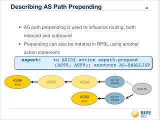 Describing AS Path Prepending 45
• AS path prepending is used to inﬂuence routing, both
inbound and outbound

• Prepending can also be notated in RPSL using another
action statement:
export:! ! to AS102 action aspath.prepend
AS99
(you)
AS99 AS99
AS 102
(transit)
AS99
(you)
AS 101
(transit)
some AS
(AS99, AS99); announce AS-SMALLISP!
 
