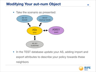 Modifying Your aut-num Object 48
• Take the scenario as presented:
• In the TEST database update your AS, adding import and
export attributes to describe your policy towards these
neighbors
ASx
(you)
AS 201
(customer)
AS 101
(transit)
AS601
(peer)
AS107
(backup transit)
 