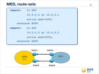 MED, route-sets 51
export: ! to AS4!
!! ! 10.0.0.4 at 10.0.0.1!
!! ! action med=1000;!
!!announce AS99!
export: ! to AS4!
!! ! 10.0.0.5 at 10.0.0.2!
!! ! action med=2000;!
!!announce AS99!
export: ! to AS4!
!! ! 10.0.0.4 at 10.0.0.1!
!! ! action med=1000;!
!!announce AS99!
export: ! to AS4!
!! ! 10.0.0.5 at 10.0.0.2!
!! ! action med=2000;!
!!announce AS99
AS99
(you)
AS 4
10.0.0.410.0.0.1
10.0.0.2 10.0.0.5
 