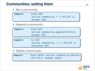 Communities: setting them 53
• Set a community:
import:! ! from AS6 !
action community = { 99:100 }; !
accept AS6
• Append a community:
import:! ! from AS7 !
action community.append(99:51); !
accept AS7
export:! ! to AS3 !
action community .= { 99:100 }; !
announce ANY
• Delete a community:
import:! ! from AS201 action community.delete 
! ! ! ! (99:100); accept AS201!
 