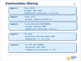 Communities: ﬁltering 54
import:! ! from AS21 !
accept AS6 AND !
community.contains = (21:32)
import:! ! from AS17 !
accept community(68:2)
import:! ! from AS1:AS-CUSTOMERS!
accept PeerAS AND!
community.contains (202:3)
export:! ! to AS3!
announce AS1:AS-CUST AND!
community == {1:113}!
export:! ! to AS1:AS-PEERS !
announce ANY AND!
community.contains (1:75)!
 