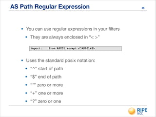 AS Path Regular Expression 55
• You can use regular expressions in your ﬁlters

• They are always enclosed in “< >”
import: from AS201 accept <^AS201+$>
• Uses the standard posix notation:

• “^” start of path

• “$” end of path

• “*” zero or more

• “+” one or more

• “?” zero or one
 