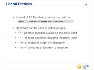 Literal Preﬁxes 56
• Instead of AS Numbers you can use preﬁxes:
import: from AS2121 accept {193.0.24.0/21}
• Operators can be used to deﬁne ranges:

• “^-” all more speciﬁcs excluding the preﬁx itself

• “^+” all more speciﬁcs including the preﬁx itself

• “^n” all routes of length n in this preﬁx

• “^n-m” all routes of length n to length m
 