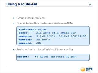 Using a route-set 57
• Groups literal preﬁxes

• Can include other route-sets and even ASNs
• And use that to describe/simplify your policy
route-set:!rs-bar!
descr:! ! All ASNs of a small ISP!
members:! 5.0.0.0/8^+, 30.0.0.0/8^24-32!
members:! rs-foo^+!
members:! AS2
export:!! to AS101 announce RS-BAR
 