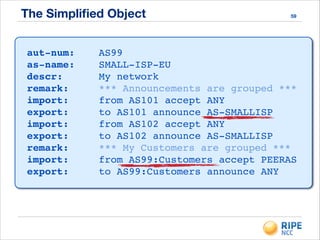 The Simpliﬁed Object 59
aut-num:! ! AS99!
as-name:! ! SMALL-ISP-EU!
descr:!! ! My network!
remark:!! ! *** Announcements are grouped ***!
import:!! ! from AS101 accept ANY!
export:!! ! to AS101 announce AS-SMALLISP!
import:!! ! from AS102 accept ANY!
export:!! ! to AS102 announce AS-SMALLISP!
remark:!! ! *** My Customers are grouped ***!
import:!! ! from AS99:Customers accept PEERAS!
export:!! ! to AS99:Customers announce ANY
 