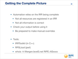 Getting the Complete Picture 66
• Automation relies on the IRR being complete

• Not all resources are registered in an IRR

• Not all information is correct

• Check your output before using it

• Be prepared to make manual overrides

!
• Tools:

• IRRToolkit (in C++)

• RPSLtool (perl)

• whois -h ﬁltergen.level3.net RIPE::ASxxxx
 