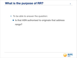 What is the purpose of RR?
• To be able to answer the question:

• Is that ASN authorised to originate that address
range?
7
 
