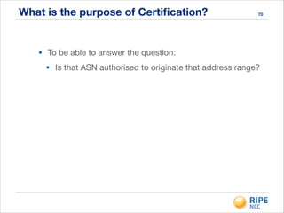What is the purpose of Certiﬁcation? 70
• To be able to answer the question:

• Is that ASN authorised to originate that address range?
 