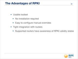 The Advantages of RPKI 72
• Usable toolset

• No installation required

• Easy to conﬁgure manual overrides

• Tight integration with routers

• Supported routers have awareness of RPKI validity states
 