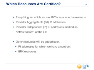 Which Resources Are Certiﬁed? 74
• Everything for which we are 100% sure who the owner is:

• Provider Aggregatable (PA) IP addresses

• Provider Independent (PI) IP addresses marked as
“infrastructure” of the LIR

!
• Other resources will be added soon!

• PI addresses for which we have a contract

• ERX resources
 