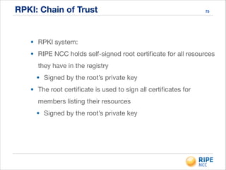 RPKI: Chain of Trust 75
• RPKI system:

• RIPE NCC holds self-signed root certiﬁcate for all resources
they have in the registry

• Signed by the root’s private key

• The root certiﬁcate is used to sign all certiﬁcates for
members listing their resources

• Signed by the root’s private key
 