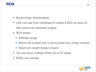 ROA 76
• Route Origin Authorisation

• LIRs can use their certiﬁcate to create a ROA for each of
their resources (address ranges)

• ROA states:

• Address range

• Which AS number this is announced from (freely chosen)

• Maximum length (freely chosen)

• You can have multiple ROAs for an IP range

• ROAs can overlap
 