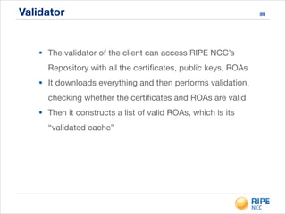 Validator 89
• The validator of the client can access RIPE NCC’s
Repository with all the certiﬁcates, public keys, ROAs

• It downloads everything and then performs validation,
checking whether the certiﬁcates and ROAs are valid

• Then it constructs a list of valid ROAs, which is its
“validated cache”
 