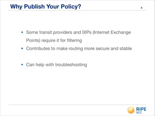 Why Publish Your Policy?
• Some transit providers and IXPs (Internet Exchange
Points) require it for ﬁltering

• Contributes to make routing more secure and stable

!
• Can help with troubleshooting

!
9
 