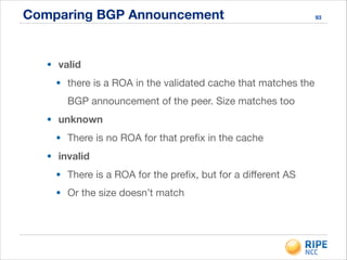Comparing BGP Announcement 93
• valid
• there is a ROA in the validated cache that matches the
BGP announcement of the peer. Size matches too

• unknown
• There is no ROA for that preﬁx in the cache

• invalid
• There is a ROA for the preﬁx, but for a diﬀerent AS

• Or the size doesn’t match
 