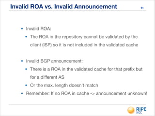 Invalid ROA vs. Invalid Announcement 94
• Invalid ROA:

• The ROA in the repository cannot be validated by the
client (ISP) so it is not included in the validated cache

!
• Invalid BGP announcement:

• There is a ROA in the validated cache for that preﬁx but
for a diﬀerent AS

• Or the max. length doesn’t match

• Remember: If no ROA in cache -> announcement unknown!
 