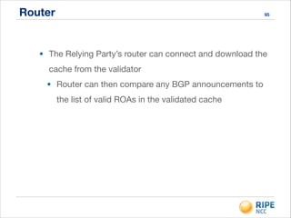 Router 95
• The Relying Party’s router can connect and download the
cache from the validator

• Router can then compare any BGP announcements to
the list of valid ROAs in the validated cache
 