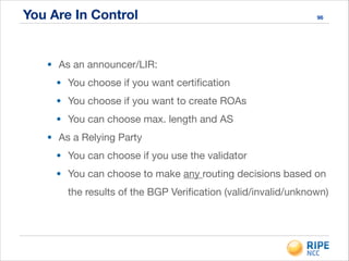 You Are In Control 96
• As an announcer/LIR:

• You choose if you want certiﬁcation

• You choose if you want to create ROAs

• You can choose max. length and AS

• As a Relying Party

• You can choose if you use the validator

• You can choose to make any routing decisions based on
the results of the BGP Veriﬁcation (valid/invalid/unknown)
 