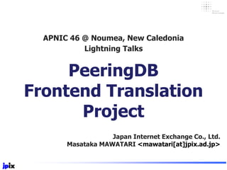 PeeringDB
Frontend Translation
Project
Japan Internet Exchange Co., Ltd.
Masataka MAWATARI <mawatari[at]jpix.ad.jp>
APNIC 46 @ Noumea, New Caledonia
Lightning Talks
 