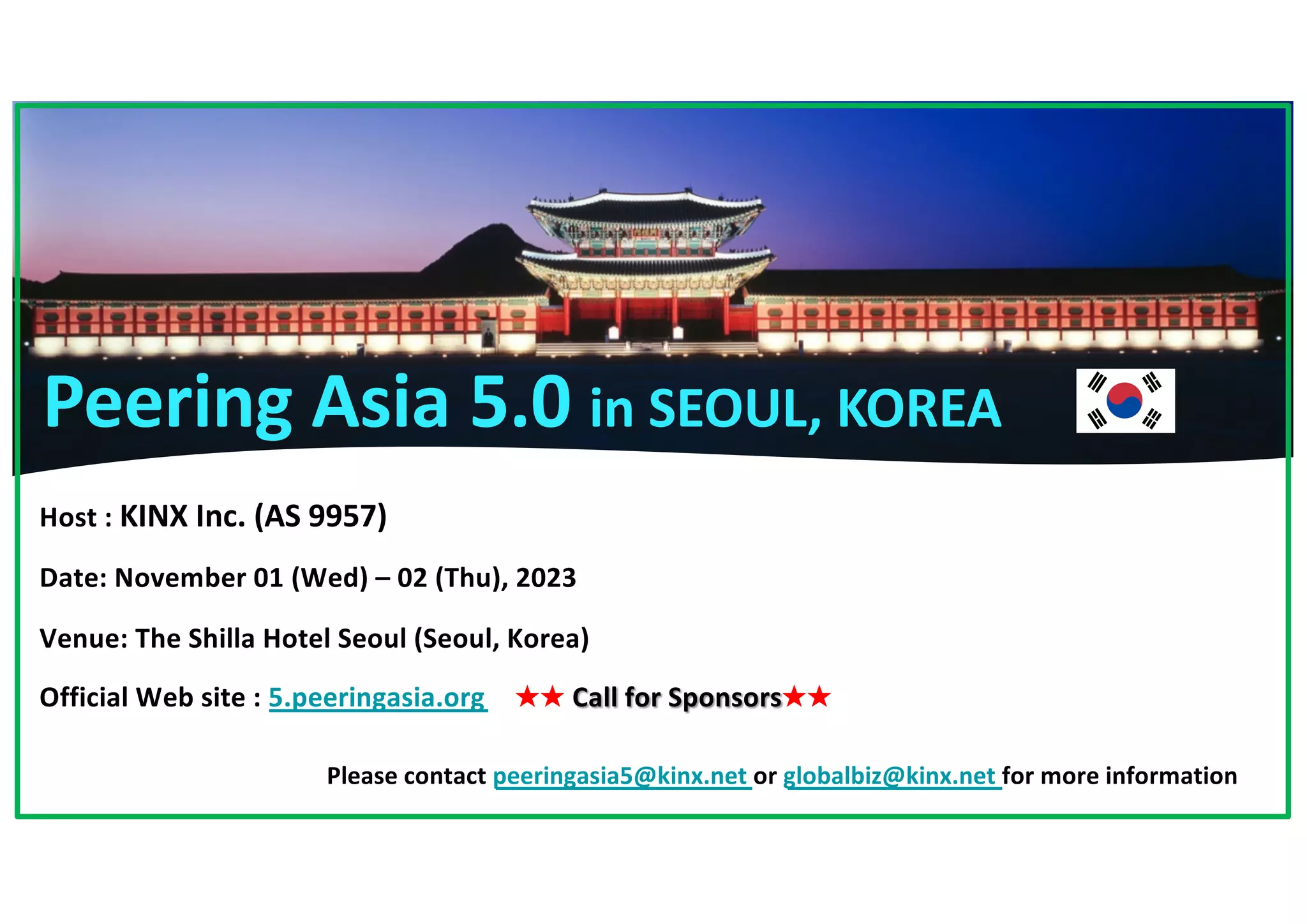 Host : KINX Inc. (AS 9957)
Date: November 01 (Wed) – 02 (Thu), 2023
Venue: The Shilla Hotel Seoul (Seoul, Korea)
Official Web site : 5.peeringasia.org ★★ Call for Sponsors★★
Please contact peeringasia5@kinx.net or globalbiz@kinx.net for more information
Peering Asia 5.0 in SEOUL, KOREA
 