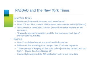 NASDAQ and the New York Times
   Slide Title

• New York Times
   – Didn’t coordinate with Amazon, used a credit card!
   – Used EC2 and S3 to convert 15M scanned news articles to PDF (4TB data)
   – Took 100 Linux computers 24 hours (would have taken months on NYT 
     computers
   – “It was cheap experimentation, and the learning curve isn't steep.” –
     Derrick Gottfrid, Nasdaq
• Nasdaq
   – Uses S3 to deliver historic stock and fund information
   – Millions of files showing price changes over 10 minute segments
   – “The expenses of keeping all that data online [in Nasdaq servers] was too 
     high.” – Claude Courbois, Nasdaq VP
   – Created lightweight Adobe AIR application to let users view data
 