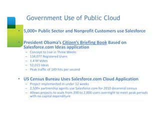Government Use of Public Cloud
    Slide Title

• 5,000+ Public Sector and Nonprofit Customers use Salesforce

• President Obama’s Citizen’s Briefing Book Based on  
  Salesforce.com Ideas application
   –   Concept to Live in Three Weeks
   –   134,077 Registered Users
   –   1.4 M Votes 
   –   52,015 Ideas
   –   Peak traffic of 149 hits per second

• US Census Bureau Uses Salesforce.com Cloud Application
   – Project implemented in under 12 weeks 
   – 2,500+ partnership agents use Salesforce.com for 2010 decennial census 
   – Allows projects to scale from 200 to 2,000 users overnight to meet peak periods 
     with no capital expenditure
 