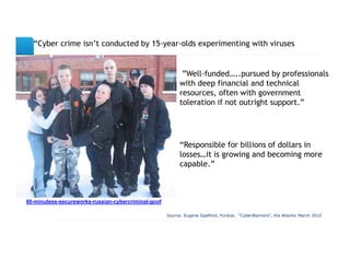 “CyberSlide Title
        crime isn’t conducted by 15-year-olds experimenting with viruses”


                                                            ”Well-funded…..pursued by professionals
                                                           with deep financial and technical
                                                           resources, often with government
                                                           toleration if not outright support.”




                                                           “Responsible for billions of dollars in
                                                           losses…it is growing and becoming more
                                                           capable.”



60-minutess-secureworks-russian-cybercriminal-goof

                                                     Source: Eugene Spafford, Purdue; “CyberWarriors”, the Atlantic March 2010
 
