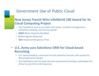 Government Use of Public Cloud
   Slide Title

• New Jersey Transit Wins InfoWorld 100 Award for its 
  Cloud Computing Project
   – Use Salesforce.com to run their call center, incident management, 
     complaint tracking, and service portal
   – 600% More Inquiries Handled
   – 0 New Agents Required
   – 36% Improved Response Time


• U.S. Army uses Salesforce CRM for Cloud‐based 
  Recruiting
   – U.S. Army needed a new tool to track potential recruits who visited its 
     Army Experience Center.
   – Use Salesforce.com to track all core recruitment functions and allows the 
     Army to save time and resources. 
 