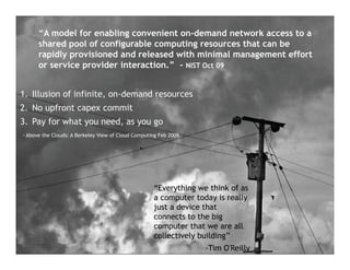 “A model for enabling convenient on-demand network access to a
           Slide Title
      shared pool of configurable computing resources that can be
      rapidly provisioned and released with minimal management effort
      or service provider interaction.” - NIST Oct 09


1. Illusion of infinite, on-demand resources
2. No upfront capex commit
3. Pay for what you need, as you go
- Above the Clouds: A Berkeley View of Cloud Computing Feb 2009




                                                    “Everything we think of as
                                                    a computer today is really
                                                    just a device that
                                                    connects to the big
                                                    computer that we are all
                                                    collectively building”
                                                                  -Tim O'Reilly
 